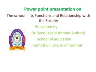 Power point presentation on
The school - Its Functions and Relationship with
the Society
Presented by
Dr. Syed Javaid Ahmad Andrabi
School of education
Central university of Kashmir
 