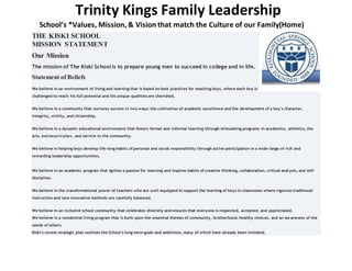 Trinity Kings Family Leadership
School’s *Values, Mission, & Vision that match the Culture of our Family(Home)
THE KISKI SCHOOL
MISSION STATEMENT
Our Mission
The mission of The Kiski Schoolis to prepare young men to succeed in college and in life.
Statement of Beliefs
We believe in an environment of living and learning that is based on best practices for teaching boys, where each boy is
challenged to reach his full potential and his unique qualities are cherished.
We believe in a community that nurtures success in two ways: the cultivation of academic excellence and the development of a boy's character,
integrity, civility, and citizenship.
We believe in a dynamic educational environment that fosters formal and informal learning through stimulating programs in academics, athletics, the
arts, extracurriculars, and service to the community.
We believe in helping boys develop life-long habits of personal and social responsibility through active participation in a wide range of rich and
rewarding leadership opportunities.
We believe in an academic program that ignites a passion for learning and inspires habits of creative thinking, collaboration, critical anal ysis, and self-
discipline.
We believe in the transformational power of teachers who are well-equipped to support the learning of boys in classrooms where rigorous traditional
instruction and new innovative methods are carefully balanced.
We believe in an inclusive school community that celebrates diversity and ensures that everyone is respected, accepted, and appreciated.
We believe in a residential living program that is built upon the essential themes of community, brotherhood, healthy choices, and an aw areness of the
needs of others.
Kiski's recent strategic plan outlines the School's long-term goals and ambitions, many of which have already been initiated.
 