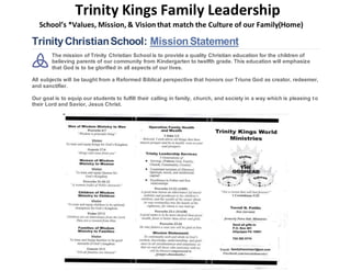 Trinity Kings Family Leadership
School’s *Values, Mission, & Vision that match the Culture of our Family(Home)
TrinityChristianSchool: MissionStatement
The mission of Trinity Christian School is to provide a quality Christian education for the children of
believing parents of our community from Kindergarten to twelfth grade. This education will emphasize
that God is to be glorified in all aspects of our lives.
All subjects will be taught from a Reformed Biblical perspective that honors our Triune God as creator, redeemer,
and sanctifier.
Our goal is to equip our students to fulfill their calling in family, church, and society in a way which is pleasing to
their Lord and Savior, Jesus Christ.
 