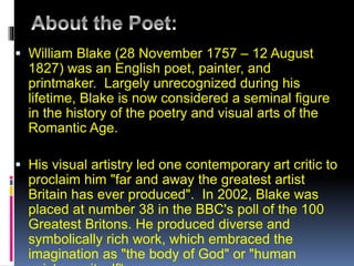  William Blake (28 November 1757 – 12 August
1827) was an English poet, painter, and
printmaker. Largely unrecognized during his
lifetime, Blake is now considered a seminal figure
in the history of the poetry and visual arts of the
Romantic Age.
 His visual artistry led one contemporary art critic to
proclaim him "far and away the greatest artist
Britain has ever produced". In 2002, Blake was
placed at number 38 in the BBC's poll of the 100
Greatest Britons. He produced diverse and
symbolically rich work, which embraced the
imagination as "the body of God" or "human
 