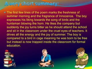  The first few lines of the poem marks the freshness of
summer morning and the fragrance of Innocence. The boy
expresses his liking towards the song of birds and the
huntsman blowing the horn. He likes the company but
suddenly the joy turns bitter as he should attend the school
and sit in the classroom under the cruel eyes of teachers. It
drives all the energy and the joy of summer. The boy is
compared to a bird in cage meaning he was born to be free
but instead is now trapped inside the classroom for formal
education.
 