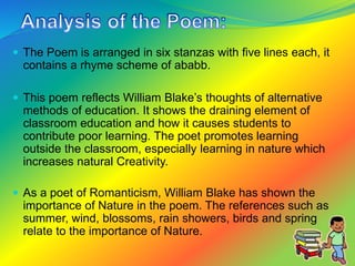  The Poem is arranged in six stanzas with five lines each, it
contains a rhyme scheme of ababb.
 This poem reflects William Blake’s thoughts of alternative
methods of education. It shows the draining element of
classroom education and how it causes students to
contribute poor learning. The poet promotes learning
outside the classroom, especially learning in nature which
increases natural Creativity.
 As a poet of Romanticism, William Blake has shown the
importance of Nature in the poem. The references such as
summer, wind, blossoms, rain showers, birds and spring
relate to the importance of Nature.
 