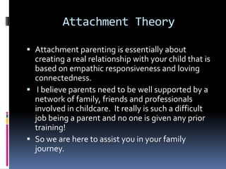 Attachment TheoryAttachment parenting is essentially about creating a real relationship with your child that is based on empathic responsiveness and loving connectedness. I believe parents need to be well supported by a network of family, friends and professionals involved in childcare.  It really is such a difficult job being a parent and no one is given any prior training!So we are here to assist you in your family journey.