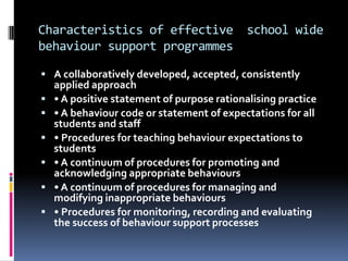 Characteristics of effective  school wide behaviour support programmesA collaboratively developed, accepted, consistently  applied approach• A positive statement of purpose rationalising practice• A behaviour code or statement of expectations for all students and staff• Procedures for teaching behaviour expectations to students• A continuum of procedures for promoting and  acknowledging appropriate behaviours• A continuum of procedures for managing and modifying inappropriate behaviours• Procedures for monitoring, recording and evaluating the success of behaviour support processes