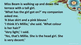 Miss Beam is walking up and down the
terrace with a tall girl.
‘What has the girl got on?’ my companion
asked me.
‘A blue skirt and a pink blouse.’
‘I think it’s Millie,’ she said. ‘What colour
is her hair?’
‘Very light,’ I said.
‘Yes, that’s Millie. She is the head girl. She
is very decent.’
 