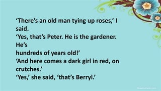 ‘There’s an old man tying up roses,’ I
said.
‘Yes, that’s Peter. He is the gardener.
He’s
hundreds of years old!’
‘And here comes a dark girl in red, on
crutches.’
‘Yes,’ she said, ‘that’s Berryl.’
 