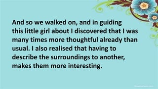 And so we walked on, and in guiding
this little girl about I discovered that I was
many times more thoughtful already than
usual. I also realised that having to
describe the surroundings to another,
makes them more interesting.
 