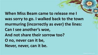 When Miss Beam came to release me I
was sorry to go. I walked back to the town
murmuring (incorrectly as ever) the lines:
Can I see another’s woe,
And not share their sorrow too?
O no, never can it be,
Never, never, can it be.
 