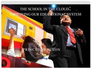 BY
PRINCETON NIXON
THE SCHOOL IN THE CLOUD:
IMPROVING OUR EDUCATIONAL SYSTEM
 