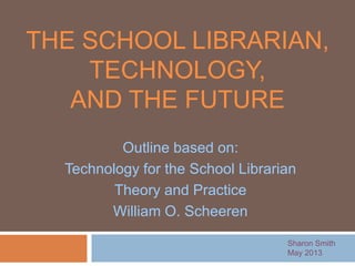 THE SCHOOL LIBRARIAN,
TECHNOLOGY,
AND THE FUTURE
Sharon Smith
May 2013
Outline based on:
Technology for the School Librarian
Theory and Practice
William O. Scheeren
 