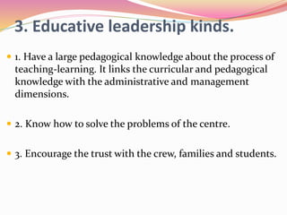 3. Educative leadership kinds.
 1. Have a large pedagogical knowledge about the process of
teaching-learning. It links the curricular and pedagogical
knowledge with the administrative and management
dimensions.
 2. Know how to solve the problems of the centre.
 3. Encourage the trust with the crew, families and students.
 