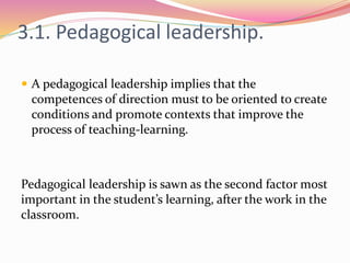 3.1. Pedagogical leadership.
 A pedagogical leadership implies that the
competences of direction must to be oriented to create
conditions and promote contexts that improve the
process of teaching-learning.
Pedagogical leadership is sawn as the second factor most
important in the student’s learning, after the work in the
classroom.
 