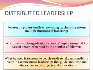 DISTRIBUTED LEADERSHIP
Who directs such organizations shouldn’t aspire to expand his
base of power influenced by the number of followers
Focuses on professionally empowering teachers to perform
multiple functions of leadership
What he need is to promote people ready to take responsibility,
ready to exercise micro-leaderships that guide, motivate and
induce changes on projects and innovations
 