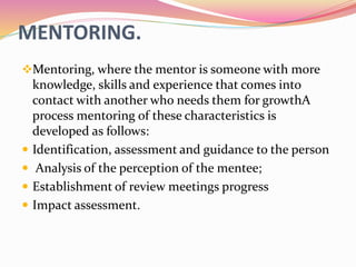 MENTORING.
Mentoring, where the mentor is someone with more
knowledge, skills and experience that comes into
contact with another who needs them for growthA
process mentoring of these characteristics is
developed as follows:
 Identification, assessment and guidance to the person
 Analysis of the perception of the mentee;
 Establishment of review meetings progress
 Impact assessment.
 