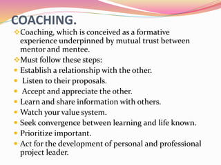 COACHING.
Coaching, which is conceived as a formative
experience underpinned by mutual trust between
mentor and mentee.
Must follow these steps:
 Establish a relationship with the other.
 Listen to their proposals.
 Accept and appreciate the other.
 Learn and share information with others.
 Watch your value system.
 Seek convergence between learning and life known.
 Prioritize important.
 Act for the development of personal and professional
project leader.
 