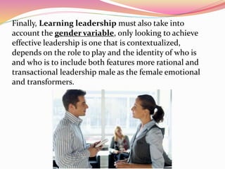 Finally, Learning leadership must also take into
account the gender variable, only looking to achieve
effective leadership is one that is contextualized,
depends on the role to play and the identity of who is
and who is to include both features more rational and
transactional leadership male as the female emotional
and transformers.
 