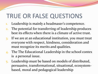 TRUE OR FALSE QUESTIONS
1. Leadership is mainly a headmaser’s competence.
2. The potential for transferring of leadership produces
best its effects when there is a climate of active trust.
3. If we are at an educational institution, you must treat
everyone with respect, kindness, consideration and
must recognize its merits and qualities.
4. The The Educational Leadership in the school contex
is a personal issue.
5. Leadership must be based on models of distributed,
persuasive, transformational, situational, ecosystem-
based, moral and pedagogical leadership
 