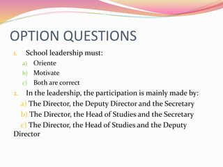 OPTION QUESTIONS
1. School leadership must:
a) Oriente
b) Motivate
c) Both are correct
2. In the leadership, the participation is mainly made by:
a) The Director, the Deputy Director and the Secretary
b) The Director, the Head of Studies and the Secretary
c) The Director, the Head of Studies and the Deputy
Director
 