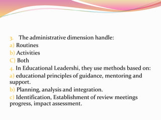 3. The administrative dimension handle:
a) Routines
b) Activities
C) Both
4. In Educational Leadershi, they use methods based on:
a) educational principles of guidance, mentoring and
support.
b) Planning, analysis and integration.
c) Identification, Establishment of review meetings
progress, impact assessment.
 