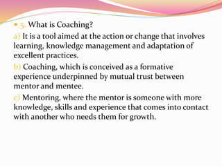  5. What is Coaching?
a) It is a tool aimed at the action or change that involves
learning, knowledge management and adaptation of
excellent practices.
b) Coaching, which is conceived as a formative
experience underpinned by mutual trust between
mentor and mentee.
c) Mentoring, where the mentor is someone with more
knowledge, skills and experience that comes into contact
with another who needs them for growth.
 