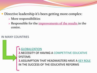  Directive leadership it’s been getting more complex:
 More responsibilities
 Responsible for the improvements of the results in the
centre.
IN MANY COUNTRIES
1.GLOBALIZATION
2.NECESSITY OF HAVING A COMPETITIVE EDUCATIVE
SYSTEMS
3.ASSUMPTION THAT HEADMASTERS HAVE A KEY ROLE
IN THE SUCCESS OF THE EDUCATIVE REFORMS
 