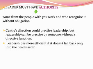  LEADER MUST HAVE AUTHORITY
came from the people with you work and who recognise it
without obligation
Centre’s direction could practise leadership, but
leadership can be practise by someone without a
directive function.
 Leadership is more efficient if it doesn’t fall back only
into the headmaster.
 