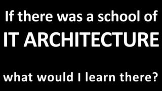 If there was a school of
IT ARCHITECTURE
what would I learn there?
 