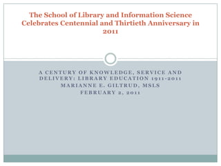 The School of Library and Information Science
Celebrates Centennial and Thirtieth Anniversary in
                       2011




    A CENTURY OF KNOWLEDGE, SERVICE AND
    DELIVERY: LIBRARY EDUCATION 1911-2011
         MARIANNE E. GILTRUD, MSLS
               FEBRUARY 2, 2011
 