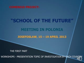 COMENIUS PROJECT:
“SCHOOL OF THE FUTURE”
MEETING IN POLONIA
JOSEFOSLAW, 15 – 19 APRIL 2013
THE FIRST PART
WORKSHOPS - PRESENTATION TOPIC OF INVESTIGATION BY EACH COUNTRY
 