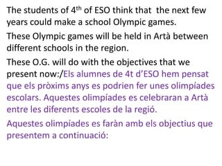 The students of 4th of ESO think that the next few
years could make a school Olympic games.
These Olympic games will be held in Artà between
different schools in the region.
These O.G. will do with the objectives that we
present now:/Els alumnes de 4t d’ESO hem pensat
que els pròxims anys es podrien fer unes olimpíades
escolars. Aquestes olimpíades es celebraran a Artà
entre les diferents escoles de la regió.
Aquestes olimpíades es faràn amb els objectius que
presentem a continuació:
 
