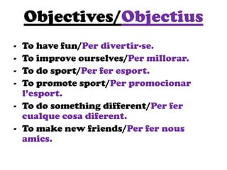 Objectives/Objectius
- To have fun/Per divertir-se.
- To improve ourselves/Per millorar.
- To do sport/Per fer esport.
- To promote sport/Per promocionar
l’esport.
- To do something different/Per fer
cualque cosa diferent.
- To make new friends/Per fer nous
amics.
 