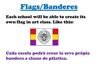 Flags/Banderes
Each school will be able to create its
own flag in art class. Like this:
Cada escola podrà crear la seva pròpia
bandera a classe de plàstica.
 