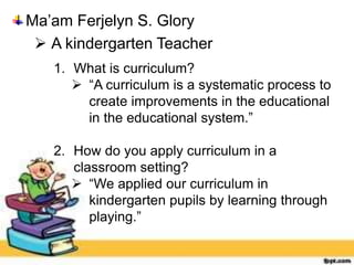 1. What is curriculum?
 “A curriculum is a systematic process to
create improvements in the educational
in the educational system.”
2. How do you apply curriculum in a
classroom setting?
 “We applied our curriculum in
kindergarten pupils by learning through
playing.”
Ma’am Ferjelyn S. Glory
 A kindergarten Teacher
 