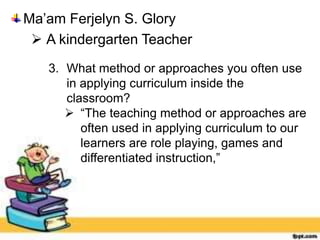 Ma’am Ferjelyn S. Glory
 A kindergarten Teacher
3. What method or approaches you often use
in applying curriculum inside the
classroom?
 “The teaching method or approaches are
often used in applying curriculum to our
learners are role playing, games and
differentiated instruction,”
 