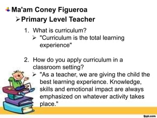 Ma'am Coney Figueroa
Primary Level Teacher
1. What is curriculum?
 "Curriculum is the total learning
experience"
2. How do you apply curriculum in a
classroom setting?
 "As a teacher, we are giving the child the
best learning experience. Knowledge,
skills and emotional impact are always
emphasized on whatever activity takes
place."
 