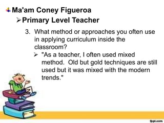 Ma'am Coney Figueroa
Primary Level Teacher
3. What method or approaches you often use
in applying curriculum inside the
classroom?
 "As a teacher, I often used mixed
method. Old but gold techniques are still
used but it was mixed with the modern
trends."
 