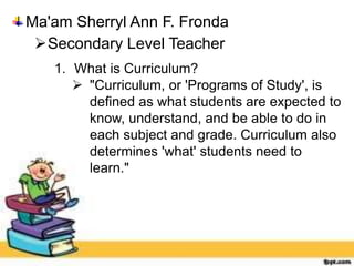 Ma'am Sherryl Ann F. Fronda
Secondary Level Teacher
1. What is Curriculum?
 "Curriculum, or 'Programs of Study', is
defined as what students are expected to
know, understand, and be able to do in
each subject and grade. Curriculum also
determines 'what' students need to
learn."
 
