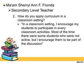 Ma'am Sherryl Ann F. Fronda
Secondary Level Teacher
2. How do you apply curriculum in a
classroom setting?
 "In a classroom setting, I encourage my
students to participate in every
classroom activities. Most of the time
there were some students who were not
active, but i encourage them to be part of
the discussion"
 