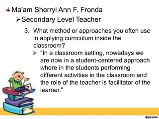 Ma'am Sherryl Ann F. Fronda
Secondary Level Teacher
3. What method or approaches you often use
in applying curriculum inside the
classroom?
 "In a classroom setting, nowadays we
are now in a student-centered approach
where in the students performing
different activities in the classroom and
the role of the teacher is facilitator of the
learner."
 