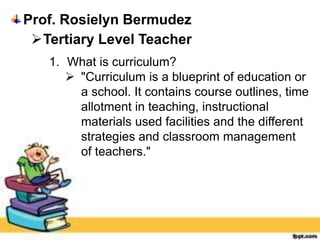 Prof. Rosielyn Bermudez
Tertiary Level Teacher
1. What is curriculum?
 "Curriculum is a blueprint of education or
a school. It contains course outlines, time
allotment in teaching, instructional
materials used facilities and the different
strategies and classroom management
of teachers."
 