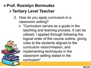 Prof. Rosielyn Bermudez
Tertiary Level Teacher
2. How do you apply curriculum in a
classroom setting?
 "Curriculum serves as a guide in the
teaching and learning process. It can be
utilized, I applied through following the
logical order of the course outline, giving
rules to the students aligned to the
curriculum vision/mission, and
implementing techniques in the
classroom setting stated in the
curriculum"
 
