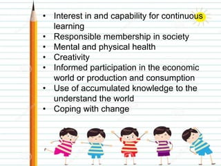 • Interest in and capability for continuous
learning
• Responsible membership in society
• Mental and physical health
• Creativity
• Informed participation in the economic
world or production and consumption
• Use of accumulated knowledge to the
understand the world
• Coping with change
 