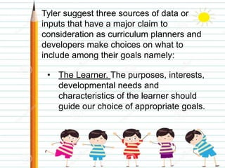 Tyler suggest three sources of data or
inputs that have a major claim to
consideration as curriculum planners and
developers make choices on what to
include among their goals namely:
• The Learner. The purposes, interests,
developmental needs and
characteristics of the learner should
guide our choice of appropriate goals.
 