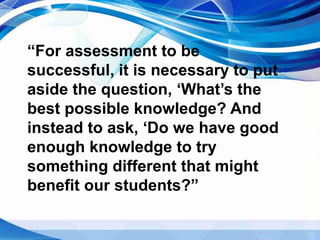 “For assessment to be
successful, it is necessary to put
aside the question, ‘What’s the
best possible knowledge? And
instead to ask, ‘Do we have good
enough knowledge to try
something different that might
benefit our students?”
 