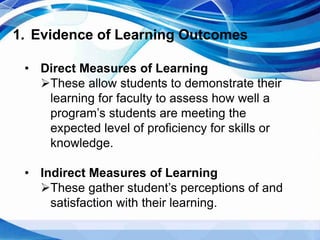 1. Evidence of Learning Outcomes
• Direct Measures of Learning
These allow students to demonstrate their
learning for faculty to assess how well a
program’s students are meeting the
expected level of proficiency for skills or
knowledge.
• Indirect Measures of Learning
These gather student’s perceptions of and
satisfaction with their learning.
 