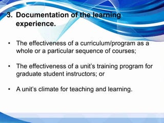 3. Documentation of the learning
experience.
• The effectiveness of a curriculum/program as a
whole or a particular sequence of courses;
• The effectiveness of a unit’s training program for
graduate student instructors; or
• A unit’s climate for teaching and learning.
 