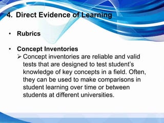 4. Direct Evidence of Learning
• Rubrics
• Concept Inventories
 Concept inventories are reliable and valid
tests that are designed to test student’s
knowledge of key concepts in a field. Often,
they can be used to make comparisons in
student learning over time or between
students at different universities.
 