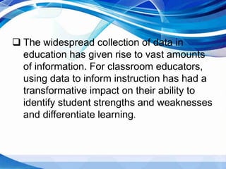  The widespread collection of data in
education has given rise to vast amounts
of information. For classroom educators,
using data to inform instruction has had a
transformative impact on their ability to
identify student strengths and weaknesses
and differentiate learning.
 
