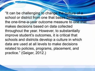 “It can be challenging to change the culture of a
school or district from one that bases decisions on
the one-time-a-year outcome measure to one that
makes decisions based on data collected
throughout the year. However, to substantially
improve student’s outcomes, it is critical that
schools and districts develop a culture in which
data are used at all levels to make decisions
related to policies, programs, placement, and
practice.” (Geiger, 2012.)
 