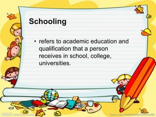 Schooling
• refers to academic education and
qualification that a person
receives in school, college,
universities.
 